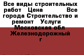 Все виды строительных работ › Цена ­ 1 000 - Все города Строительство и ремонт » Услуги   . Московская обл.,Железнодорожный г.